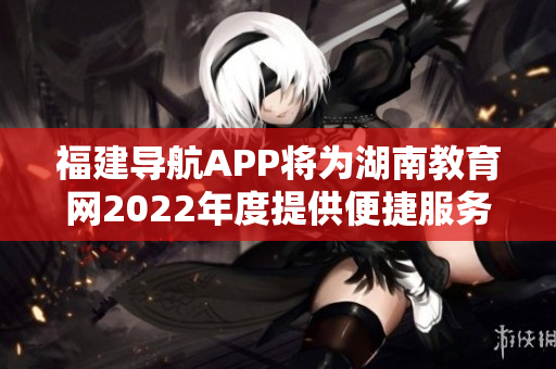 福建导航APP将为湖南教育网2022年度提供便捷服务