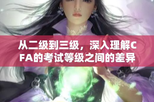 从二级到三级，深入理解CFA的考试等级之间的差异