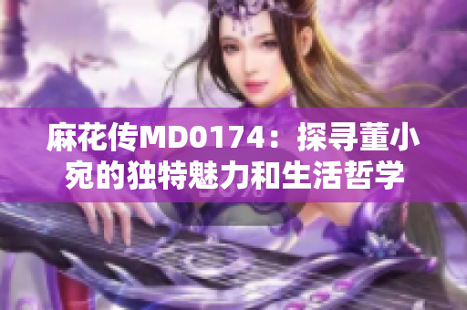 麻花传MD0174：探寻董小宛的独特魅力和生活哲学