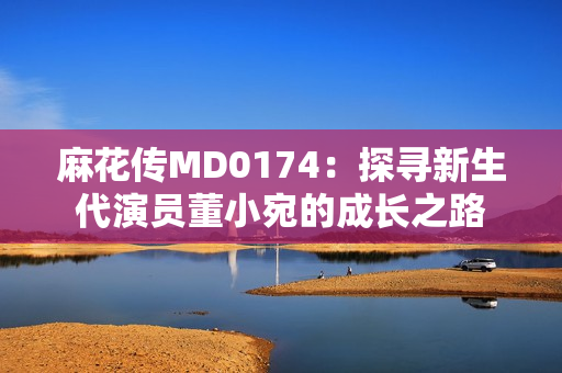 麻花传MD0174：探寻新生代演员董小宛的成长之路
