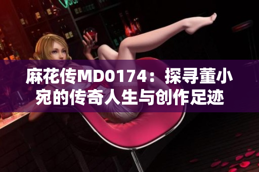 麻花传MD0174：探寻董小宛的传奇人生与创作足迹