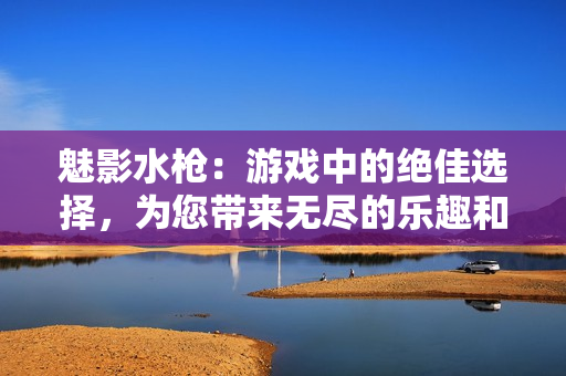 魅影水枪：游戏中的绝佳选择，为您带来无尽的乐趣和惊喜