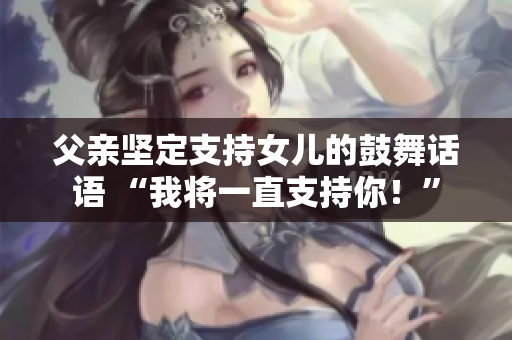 父亲坚定支持女儿的鼓舞话语 “我将一直支持你！”