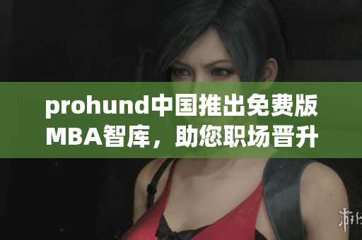prohund中国推出免费版MBA智库，助您职场晋升不再是梦想