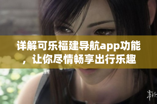 详解可乐福建导航app功能，让你尽情畅享出行乐趣