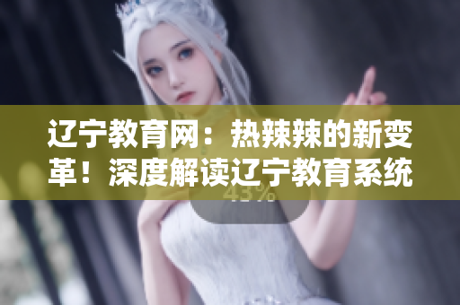 辽宁教育网：热辣辣的新变革！深度解读辽宁教育系统的全面发展和创新举措