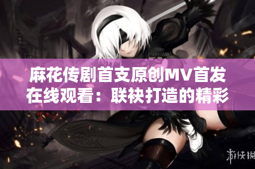 麻花传剧首支原创MV首发在线观看：联袂打造的精彩视觉盛宴