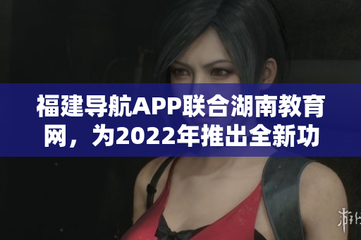 福建导航APP联合湖南教育网，为2022年推出全新功能及优化服务