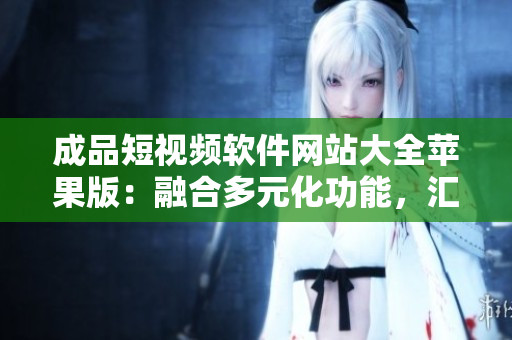 成品短视频软件网站大全苹果版：融合多元化功能，汇聚最全应用资源