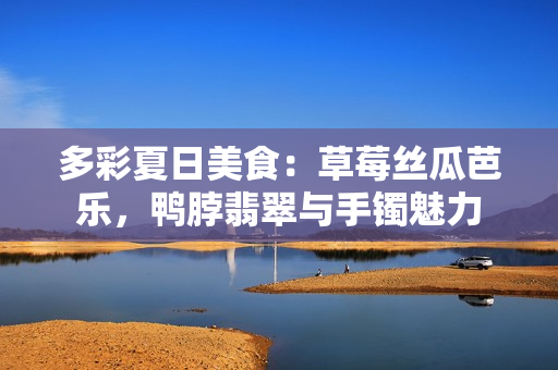 多彩夏日美食：草莓丝瓜芭乐，鸭脖翡翠与手镯魅力