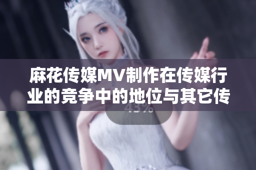 麻花传媒MV制作在传媒行业的竞争中的地位与其它传媒公司相比如何？