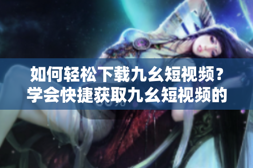 如何轻松下载九幺短视频？学会快捷获取九幺短视频的方法！