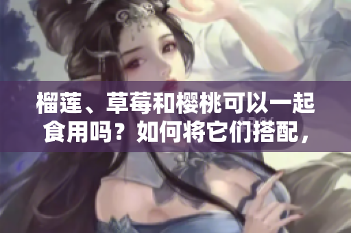 榴莲、草莓和樱桃可以一起食用吗？如何将它们搭配，产生更美味的效果？