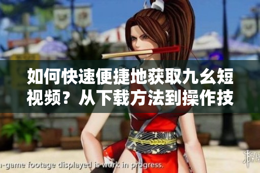 如何快速便捷地获取九幺短视频？从下载方法到操作技巧，一网打尽