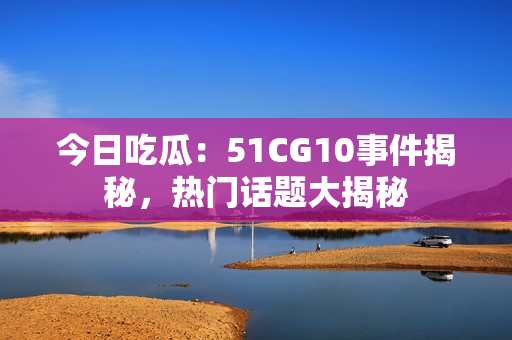 今日吃瓜：51CG10事件揭秘，热门话题大揭秘
