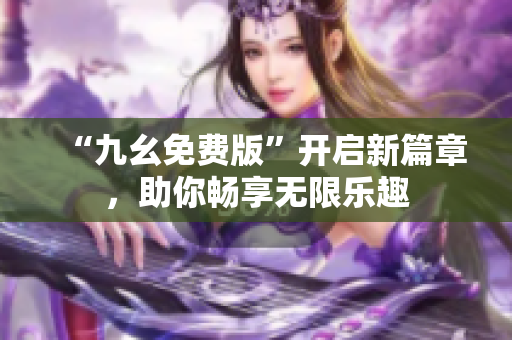 “九幺免费版”开启新篇章，助你畅享无限乐趣