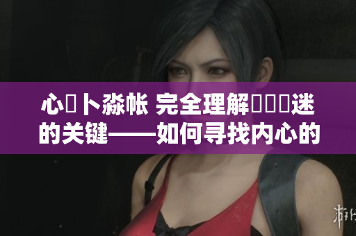 心髏卜淼帐 完全理解孞乸孞迷的关键——如何寻找内心的定位