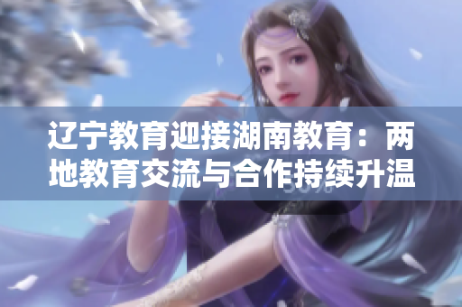 辽宁教育迎接湖南教育：两地教育交流与合作持续升温