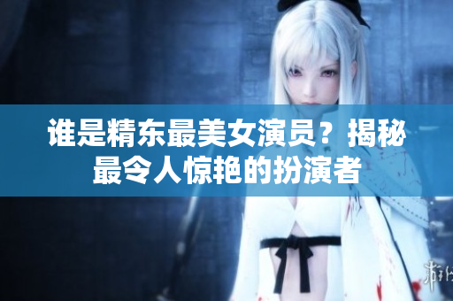 谁是精东最美女演员？揭秘最令人惊艳的扮演者