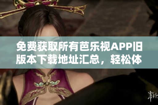 免费获取所有芭乐视APP旧版本下载地址汇总，轻松体验经典版本享受海量内容