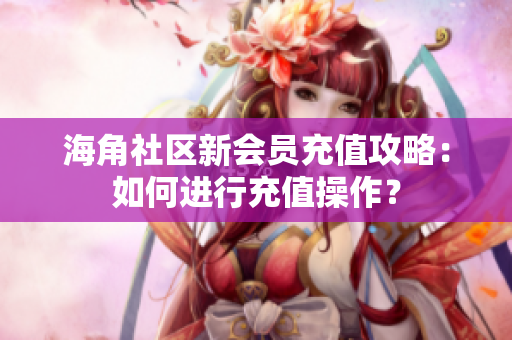 海角社区新会员充值攻略：如何进行充值操作？