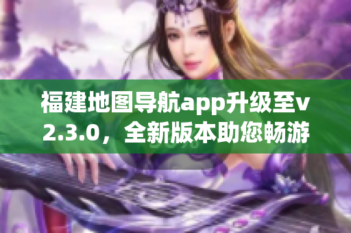 福建地图导航app升级至v2.3.0，全新版本助您畅游福建大地