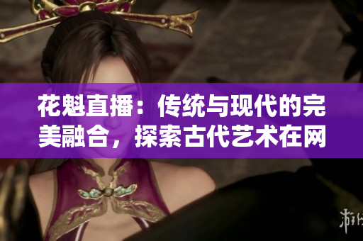 花魁直播：传统与现代的完美融合，探索古代艺术在网络时代的新生命