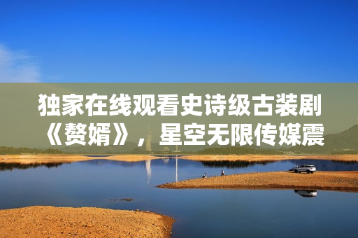 独家在线观看史诗级古装剧《赘婿》，星空无限传媒震撼首播！