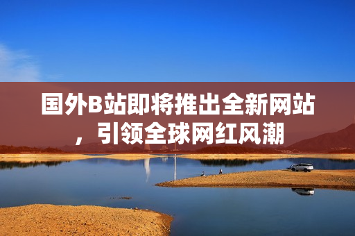 国外B站即将推出全新网站，引领全球网红风潮