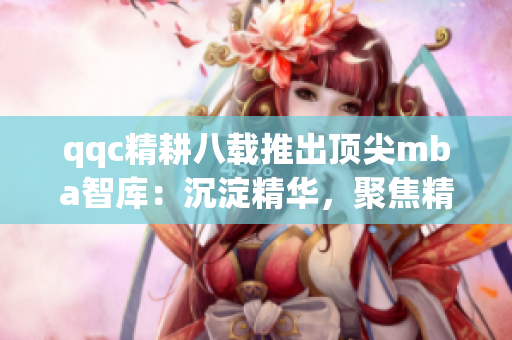 qqc精耕八载推出顶尖mba智库：沉淀精华，聚焦精品