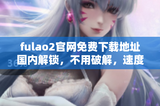 fulao2官网免费下载地址国内解锁，不用破解，速度快又稳定 