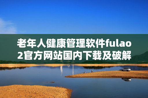 老年人健康管理软件fulao2官方网站国内下载及破解方法详解