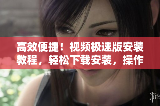 高效便捷！视频极速版安装教程，轻松下载安装，操作简单更省心