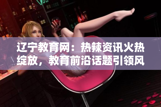 辽宁教育网：热辣资讯火热绽放，教育前沿话题引领风潮