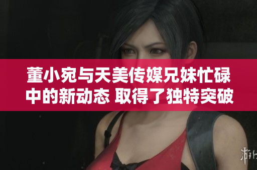董小宛与天美传媒兄妹忙碌中的新动态 取得了独特突破并扩展了业务领域