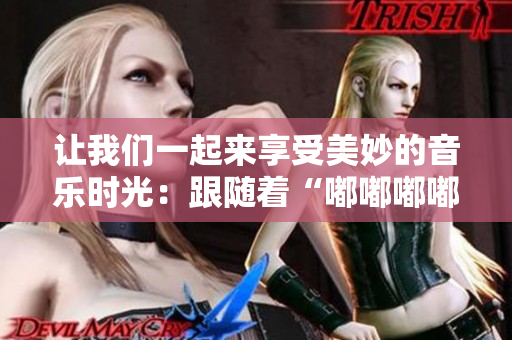 让我们一起来享受美妙的音乐时光：跟随着“嘟嘟嘟嘟嘟嘟”的旋律，开启快乐之旅