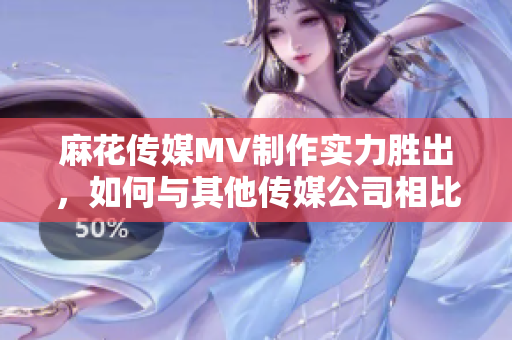 麻花传媒MV制作实力胜出，如何与其他传媒公司相比？