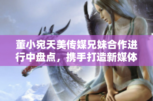 董小宛天美传媒兄妹合作进行中盘点，携手打造新媒体时代精彩故事