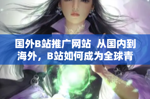 国外B站推广网站  从国内到海外，B站如何成为全球青年的新宠？