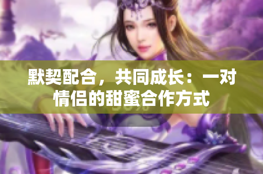 默契配合，共同成长：一对情侣的甜蜜合作方式