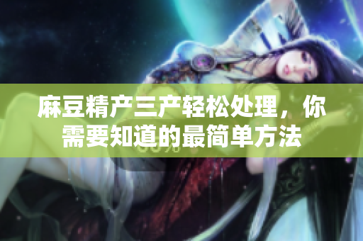 麻豆精产三产轻松处理，你需要知道的最简单方法