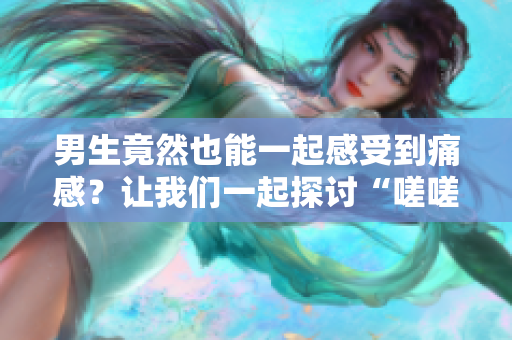 男生竟然也能一起感受到痛感？让我们一起探讨“嗟嗟嗟很痛”的真相
