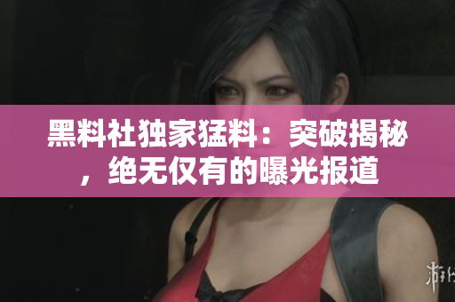 黑料社独家猛料：突破揭秘，绝无仅有的曝光报道