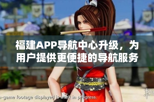 福建APP导航中心升级，为用户提供更便捷的导航服务
