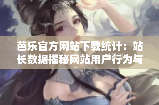 芭乐官方网站下载统计：站长数据揭秘网站用户行为与下载趋势