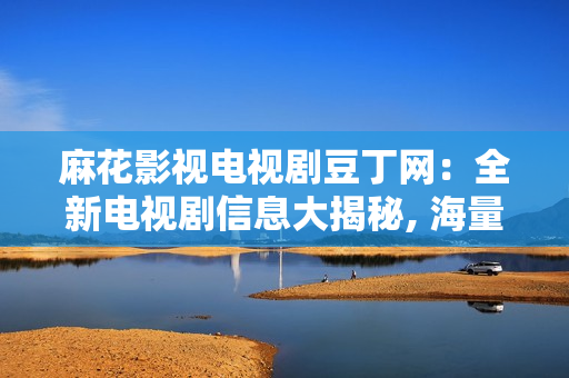 麻花影视电视剧豆丁网：全新电视剧信息大揭秘, 海量热播剧集一网打尽