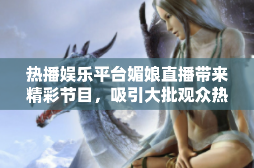 热播娱乐平台媚娘直播带来精彩节目，吸引大批观众热情关注与参与