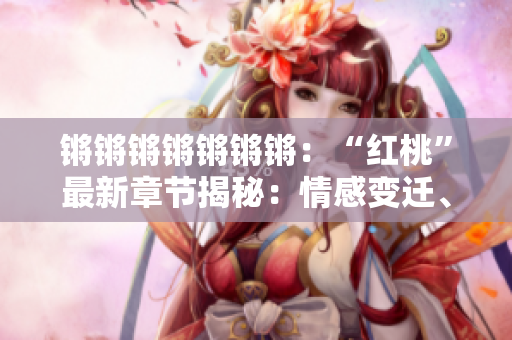 锵锵锵锵锵锵锵：“红桃”最新章节揭秘：情感变迁、命运转折、人生百味浓郁纷繁