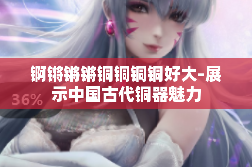 锕锵锵锵铜铜铜铜好大-展示中国古代铜器魅力