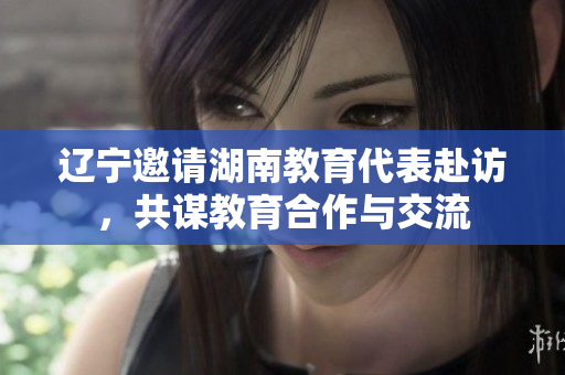 辽宁邀请湖南教育代表赴访，共谋教育合作与交流